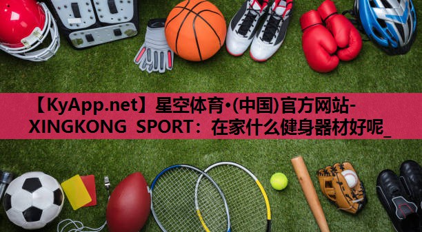 星空体育·(中国)官方网站-XINGKONG SPORT：在家什么健身器材好呢_