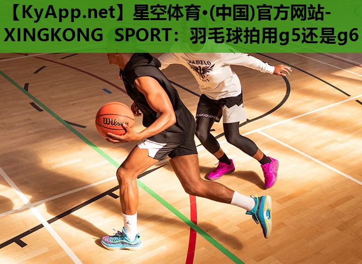 星空体育·(中国)官方网站-XINGKONG SPORT：羽毛球拍用g5还是g6