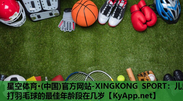星空体育·(中国)官方网站-XINGKONG SPORT：儿童打羽毛球的最佳年龄段在几岁